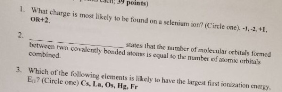 n 39 points) 1. What charge is most likely to be found on a selenium ion? (Circle one). -1, -2, +1, OR+2. 2. states that the number of molecular orbitals formed between two covalently bonded atoms is equal to the number of atomic orbitals combined. 3. Which of the following elements is likely to have the largest first ionization energy Ei1? (Circle one) Cs, La, Os, Hg, Fr