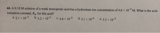44. A 0.10 M solution of a weak monoprotic acid has a hydronium-ion concentration of 4.6 x 10 *M. What is the acid- ionizatio