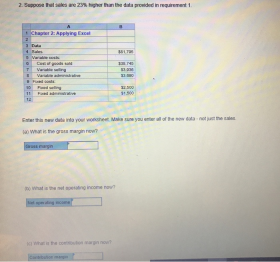 2. Suppose that sales are 23% higher than the data provided in requirement 1. 1 Chapter 2: Applying Excel 2 3 Data 4 Sales 5 Variable costs: 6 Cost of goods sold 7 Variable selling 8 Variable administrative 9 Fixed costs 10 Fixed selling 11 Fixed administrative 12 $81,795 $38,745 $3,936 $3,690 $2,500 $1,500 Enter this new data into your worksheet. Make sure you enter all of the new data-not just the sales (a) What is the gross margin now? Gross margin (b) What is the net operating income now? Net operating income (c) What is the contribution margin now? Contribution margian