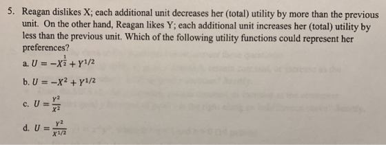 5. Reagan dislikes X; each additional unit decreases her (total) utility by more than the previous unit. On the other hand, Reagan likes Y; each additional unit increases her (total) utility by less than the previous unit. Which of the following utility functions could represent her preferences? a, U =- Y2 Y2 x1/2