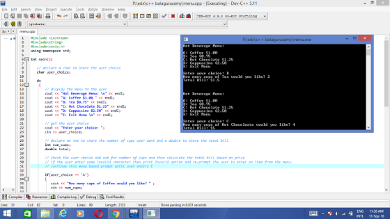 P:ledxc+balagurusamy\menu.cpp - [Executing] - Dev-C++ 5.11 Eile Edit Search View Project Execute Iools AStyle Window Help Pr menu.cpPP 并includeくiostream» #includec string» #include<conio.h> using namespace std; Pledxic++ balagurusamyl menu.exe ot Beverage Henu: : Coffee $1.60 B:Tea $0.75 C: Hot Chocolate $1.25 D: Cappuccino $2.50 6int main Exit Henu nter your choice: B otal Bill: $1.5 declare a char to store the user choice char user_choicej 10 How nany cups of Tea vould you like? 2 12 13 // display the menu to the user cout くく Hot Beverage Menu : \n くく endl; cout <<A: Coffee $1.00 << endlj cout << B: Tea $0.75 << endlj cout くく C: Hot Chocolate $1.25 << endl; cout くく D: Cappuccino $2.50 くくendl; cout <<E: Exit Menu In << endl; ot Beverage Henu: 15 16 17 : Coffee $1.60 B:Tea $0.75 C: Hot Chocolate $1.25 D: Cappuccino $2.50 Exit Henu 19 21 23 25 27 nter your choice: C // get the user choice cout くく Enter your choice: ; cin > user_choicej How nany cups of Hot Chocoloate would you like? 4 Total Bill: $5 // declare an int to store the number of cups user want and a double to store the total bill int nun cupsj double total; 29 30 31 32 // check the user choice and ask for number of cups and then calculate the total bill based on price //f the user enter some tnvalid character then print Invalid option and re-prompt the user to enter an item from the menu // continue this menu based prompt until user enters E if(user_choiceA) cout <How many cups of Coffee would you like? cin > num_cupsi 36 83 compiler Resources th compile L og Debug a Find Results Line: 31 Col: 62 Sel: 0 Lines: 80 Length: 2123 parsing in 0.031 seconds ENG 11:38 AMM