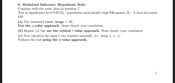 8. Statistical Inference: Hypothesis Tests Continue with the same data as question7 Test at significance level 0.05 Ho population mean hourly wage $30 against Ha: it does not equal S30 (a) Use command ttest hwage = 30. Use the p-value approach. State clearly your conclusion (b) Repeat (a) but use the criticalt-value approach. State clearly your conclusion (c) Now calculate the same t test statistic manually (i.e. using , , Perform the test using the p-value approach