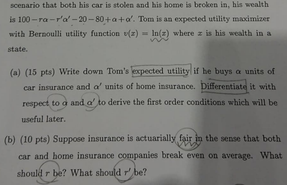 scenario that both his car is stolen and his home is broken in, his wealth is 100-rα_ra,--20-80 + α+ α,. Tom is an expected utility maximizer with Bernoulli utility function v()In() where x is his wealth in a state (a) (15 pts) Write down Toms lexpected utility if he buys a units of car insurance and α, units of home insurance. Differentiate it with respect to g and a to derive the first order conditions which will be useful later. (b) (10 pts) Suppose insurance is actuarially fair in the sense that both car and home insurance companies break even on average. What should r be? What should r be?