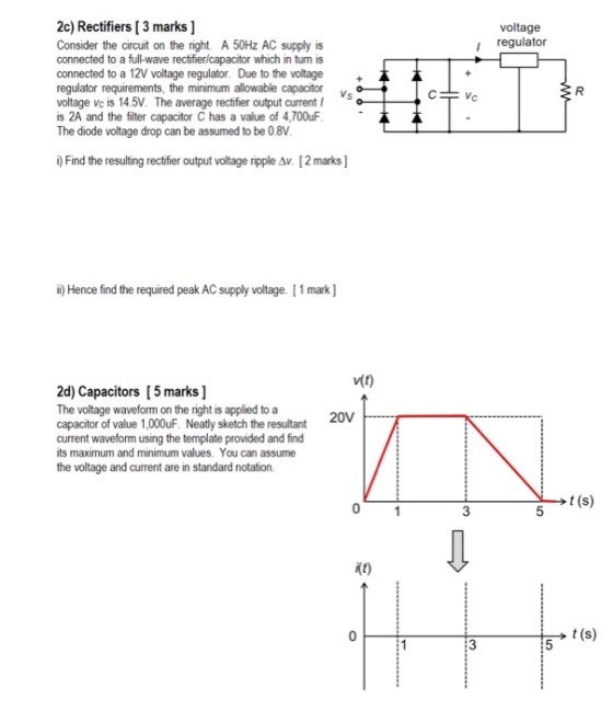 2c) Rectifiers [ 3 marks ] Consider the circuit on the right. A 50Hz AC supply is connected to a full-wave rectfier/capacitor which in turn is connected to a 12V voltage regulator. Due to the voltage regulator requirements, the minimum allowable capacitorvs voltage vc is 14.5V. The average rectfier output current is 2A and the filter capacitor C has a value of 4,700uF The diode voltage drop can be assumed to be 0.8V voltage i regulator i) Find the resulting rectifier output voltage npple ?? [ 2 marks ] ) Hence find the required peak AC supply voltage. [1 mark] 2d) Capacitors [5 marks] The voltage waveform on the right is applied to a capacitor of value 1,000uF. Neatly sketch the resultant current waveform using the template provided and find its maximum and minimum values. You can assume the voltage and current are in standard notation. t (s) 0 3