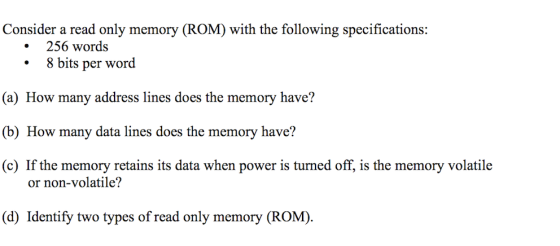 Consider a read only memory (ROM) with the following specifications: • 256 words • 8 bits per word (a) How many address lines