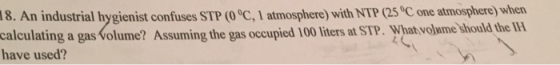 An industrial hygienist confuses ST P (0°C, I atmosphere) with NTP (25 0C one atmosphere) when olume? Assuming the gas occupied 100 liters at STP. What volwme should the IFH 18. calculating a gas volume? Assuming the have used?