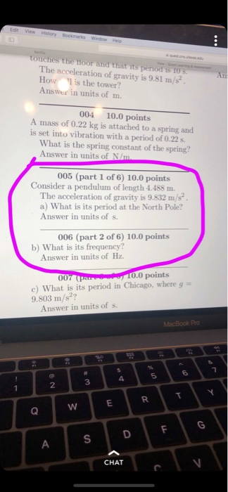 The acceleration of gravity is 9.81 m/s How l is the tower? Answer in units of m. 004 10.0 points A mass of 0.22 kg is attached to a spring and is set into vibration with a period of 0.22 s. What is the spring constant of the spring? Answer in units of N/m 005 (part 1 of 6) 10.0 points Consider a pendulum of length 4.488 m. The acceleration of gravity is 9.832 m/s a) What is its period at the North Pole? Answer in units of s. 006 (part 2 of 6) 10.0 points b) What is its frequency? Answer in units of Hz. 0.0 points c) What is its period in Chicago, where g- 9.803 m/s2? Answer in units of s 2 3 CHAT