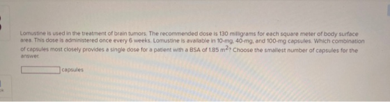 Lomustine is used in the treatment of brain tumors. The recommended dose is 130 milligrams for each square meter of body surf
