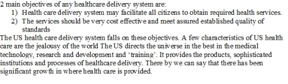 em are 1) Health care delivery system may facilitate all citizens to obtain required health services. 2) The services should be very cost effective and meet assured established quality of standards The US health care delivery system falls on these objectives. A few characteristics of US health care are the jealousy of the world The US directs the universe in the best in the medical technology, research and development and training. It provides the products, sophisticated institutions and processes of healthcare delivery. There by we can say that there has been significant growth in where health care is provided