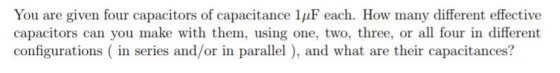 You are given four capacitors of capacitance 1?F each. How many different effective capacitors can you make with them, using one, two, three, or all four in different configurations (in series and/or in parallel), and what are their capacitances?