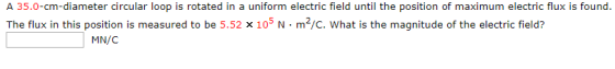 A 35.0-cm-diameter circular loop is rotated in a uniform electric field until the position of maximum electric flux is found. The flux in this position is measured to be 5.52 x 105 N·m2/C, what is the magnitude of the electric field? MN/C