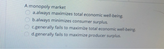 A monopoly market a.always maximizes total economic well-being. b.always minimizes consumer surplus. c.generally fails to max