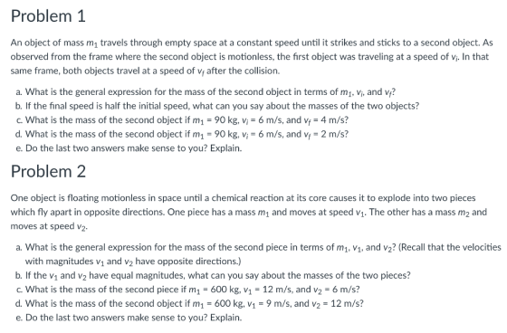 Problem 1 An object of mass m1 travels through empty space at a constant speed until it strikes and sticks to a second object. As observed from the frame where the second object is motionless, the first object was traveling at a speed of vi. In that same frame, both objects travel at a speed of v after the collision. a. What is the general expression for the mass of the second object in terms of mi, vi, and v? b. If the final speed is half the initial speed, what can you say about the masses of the two objects? c. What is the mass of the second object if m1 -90 kg, vi-6 m/s, and v 4 m/s? d. What is the mass of the second object if m1 90 kg, vi 6 m/s, and v 2 m/s? e. Do the last two answers make sense to you? Explain. Problem 2 One object is floating motionless in space until a chemical reaction at its core causes it to explode into two pieces which fly apart in opposite directions. One piece has a mass m1 and moves at speed v. The other has a mass m2 and moves at speed v2. a. What is the general expression for the mass of the second piece in terms of m1, V1. and v2? (Recall that the velocities with magnitudes v1 and v2 have opposite directions.) b. If the v1 and v2 have equal magnitudes, what can you say about the masses of the two pieces? C. What is the mass of the second piece if m1 600 kg, V1 - 12 m/s, and v2 6 m/s? d. What is the mass of the second object if m1 600 kg, v1 - 9 m/s, and v2 12 m/s? e. Do the last two answers make sense to you? Explain.
