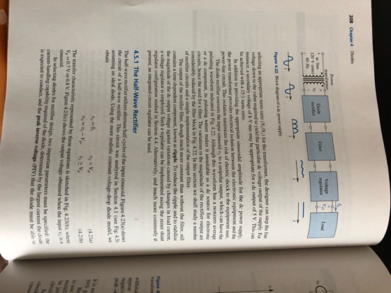 208 Chapter 4 Diodes Power transformer Voltage regulator Diode Filter Load + ac line 120 V (rms)31 -60 Hz rectifier V, V m, Figure 4.22 Block diagram of a de power supply. selecting an appropriate turns ratio (N./N.) for the transformer, the designer can step the li voltage down to the value required to yield the particular de voltage output of the supply. Bet instance, a secondary voltage of 8-V rms may be appropriate for a de output of 5 V. This car be achieved with a 15:1 turns ratio. In addition to providing the appropriate sinusoidal amplitude for the de power supply the power transformer provides electrical isolation between the electronic equipment and the power-line circuit. This isolation minimizes the risk of electric shock to the equipment user. The diode rectifier converts the input sinusoid vs to a unipolar output, which can have the pulsating waveform indicated in Fig. 4.22. Although this waveform has a nonzero average or a de component, its pulsating nature makes it unsuitable as a de source for electronic circuits, hence the need for a filter. The variations in the magnitude of the rectifier output are considerably reduced by the filter block in Fig. 4.22. In this section we shall study a number of rectifier circuits and a simple implementation of the output filter. The output of the rectifier filter, though much more constant than without the filter, still contains a time-dependent component, known as ripple. To reduce the ripple and to stabilize the magnitude of the de output voltage against variations caused by changes in load current, a voltage regulator is employed. Such a regulator can be implemented using the zener shunt regulator configuration studied in Section 4.4. Alternatively, and much more commonly at present, an integrated-circuit regulator can be used. Figure 4 waveform 4.5.1 The Half-Wave Rectifier The half-wave rectifier utilizes alternate half-cycles of the input sinusoid. Figure 4.23(a) shows the circuit of a half-wave rectifier. This circuit was analyzed in Section 4.1 (see Fig.. assuming an ideal diode. Using the more realistic constant-voltage drop diode model, we obtain withsta appear negativ peak on Vo=0, (4.21a) (4.21b) It is us 50% Vo = Us - VpUVp The transfer characteristic represented by these equations is sketched in Fig. 4. V. = 0.7 V or 0.8 V. Figure 4.23(C) shows the output voltage obtained when the imp to use sinusoid. rectifi be ju In selecting diodes for rectifier design, two important parameters must be speci current-handling capability required of the diode, determined by the largest current ins is expected to conduct, and the peak inverse voltage (PIV) that the diode must be circui ers must be specified: the est current the diode diode must be able to cire canna