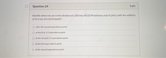 Question 24 3 pts Identify where we are in the titration of a 30.0 mL of 0.10 M selenous acid, H2SeOg with the addition of 22