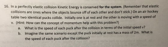 16. In a perfectly elastic collision Kinetic Energy is conserved for the system. (Remember that elastic collisions are ones w
