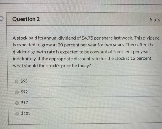 Question 2 5 pts A stock paid its annual dividend of $4.75 per share last week. This dividend is expected to grow at 20 perce