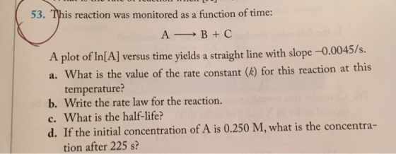 53. This reaction was monitored as a function of time: A-→ B + C A plot of In[A] versus time yields a straight line with slope-0.0045/s. a. What is the value of the rate constant ()for this reaction at this a. What is the value of the rate constant (k) for this reaction at this temperature? b. Write the rate law for the reaction. c. What is the half-life? d. If the initial concentration of A is 0.250 M, what is the concentra- tion after 225 s?