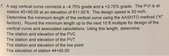 7. A sag vertical curve connects a-4.75% grade and a +3.75% grade. The PVI is at station 45+90.00 at an elevation of 611.00 ft. The design speed is 50 mi/h. Determine the minimum length of the vertical curve using the AASHTO method (K factors). Round the minimum length up to the next 10 ft multiple for design of the vertical curve and associated calculations. Using this length, determine: The station and elevation of the PVC The station and elevation of the PVT The station and elevation of the low point The elevation of station 44+95.00