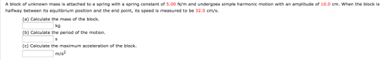 A block of unknown mass is attached to a spring with a spring constant of 5.00 N/m and undergoes simple harmonic motion with an amplitude of 10.0 cm. When the block is halfway between its equilibrium position and the end point, its speed is measured to be 32.0 cm/s (a) Calculate the mass of the block (b) Calculate the period of the motion (c) Calculate the maximum acceleration of the block. kg m/s