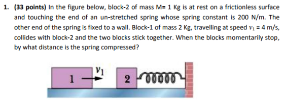 1. (33 points) In the figure below, block-2 of mass M- 1 Kg is at rest on a frictionless surface and touching the end of an un-stretched spring whose spring constant is 200 N/m. The other end of the spring is fixed to a wall. Block-1 of mass 2 Kg, travelling at speed v4 m/s, collides with block-2 and the two blocks stick together. When the blocks momentarily stop, by what distance is the spring compressed?