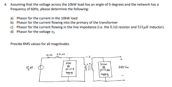 Assuming that the voltage across the 10kW load has an angle of O degrees and the network has a frequency of 60Hz, please determine the following: 4. a) b) Phasor for the current in the 10kW load c) d) Phasor for the current flowing into the primary of the transformer Phasor for the current flowing in the line impedance (i.e. the 0.1? resistor and 531?? inductor). Phasor for the voltage vs Provide RMS values for all magnitudes. ?kw lo kw sg