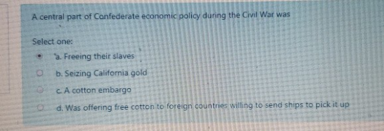 A central part of Confederate economic policy during the Civil War was Select one: . a. Freeing their slaves b. Seizing Calif