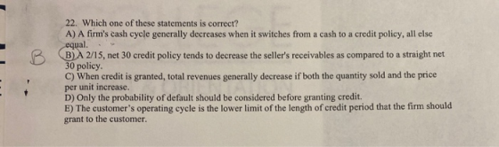 22. Which one of these statements is correct? A) A firms cash cycle generally decreases when it switches from a cash to a cr