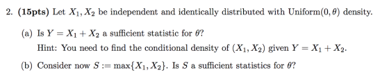2. (15pts) Let X1, X2 be independent and identically distributed with Uniform(0,) density. (a) Is Y-X1 + X2 a sufficient statistic for θ? Hint: You need to find the conditional density of (X1, X2) given Y = X1 + X2. (b) Consider now S := max(X1, X2). 1s S a sufficient statistics for θ?