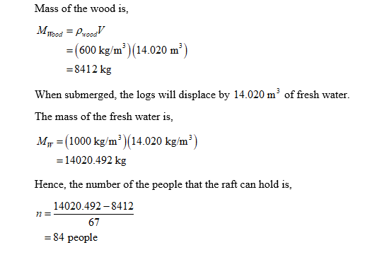 Mass of the wood is, MTod -(600 kg/m (14.020 m 8412 kg When submerged, the logs will displace by 14.020 m3 of fresh water. The mass of the fresh water is, Mir -(1000 kg/m3 )(14.020 kg/m- -14020.492 kg Hence, the number of the people that the raft can hold is, 14020.492-8412 77E 67 84 people