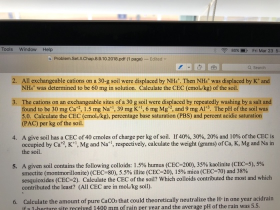 Tools Window Help 80%-) Fri Mar 23 5: Problem.Set.ll.Chap.8.9.10.2018.pdf (1 page) -Edited v 순 Q Search 2. All exchangeable cations on a 30-g soil were displaced by NH4. Then NH4 was displaced by K* and NH4 was determined to be 60 mg in solution. Calculate the CEC (cmolokg) of the soil. The cations on an exchangeable sites of a 30 g soil were displaced by repeatedly washing by a salt and found to be 30 mg Ca 2, 1.5 mg Na*1, 39 mg K:1, 6 mg Mg 2, and 9 mg Al*3. The pH of the soil was 5.0. Calculate the CEC (cmole/kg), percentage base saturation (PBS) and percent acidic saturation (PAC) per kg of the soil. 4. A give soil has a CEC of 40 cmoles of charge per kg of soil. If 40%, 30%, 20% and 10% of the CEC is occupied by Ca2, K+1, Mg and Na 1, respectively, calculate the weight (grams) of Ca, K, Mg and Na in the soil. A given soil contains the following colloids: 1.5% humus (CEC-200), 35% kaolinite (CEC-5), 5% smectite (montmorillonite) (CEC-80), 5.5% illite (CEC-20), 15% mica (CEC-70) and 38% sesquioxides (CEC-2). Calculate the CEC of the soil? Which colloids contributed the most and which contributed the least? (All CEC are in molokg soil). 5, 6. Calculate the amount of pure CaCOs that could theoretically neutralize the H in one year acidrain if a 1 hectare site received 1400 mm of rain per year and the average pH of the rain was 5.5