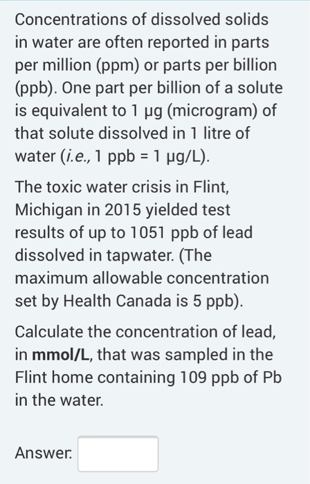 Concentrations of dissolved solids in water are often reported in parts per million (ppm) or parts per billion (ppb). One par
