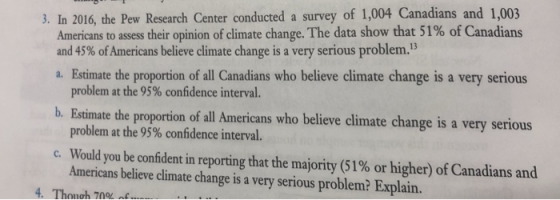 3. In 2016, the Pew Research Center conducted a survey of 1,004 Canadians and 1,003 Americans to assess their opinion of climate change. The data show that 51% of Canadians and 45% ofAmericans believe climate change is a very serious problem. a. Estimate the proportion of all Canadians who believe climate change is a very serious problem at the 95% confidence interval. b. Estimate the proportion of all Americans who believe climate change is a very serious problem at the 95% confidence interval Would you be confident in reporting that the majority (51% or higher) ofCanadians and Americans believe climate change is a very serious problem? Explain. c