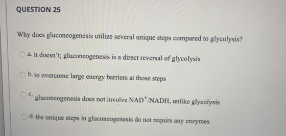 QUESTION 25 Why does gluconeogenesis utilize several unique steps compared to glycolysis? a. it doesnt; gluconeogenesis is a