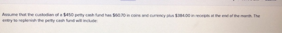 Assume that the custodian of a $450 petty cash fund has $60.70 in coins and currency plus $384.00 in receipts at the end of t
