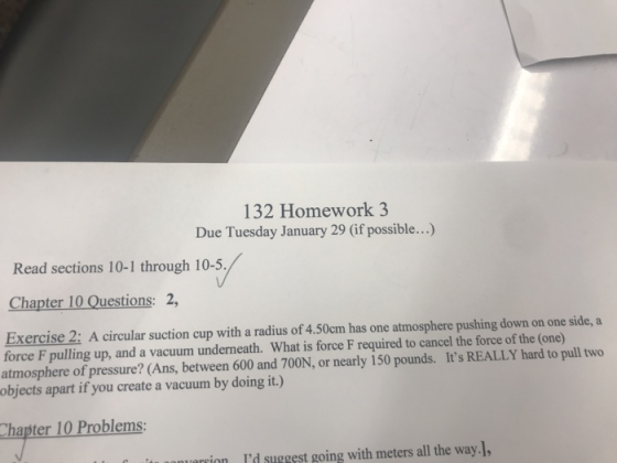 132 Homework 3 Due Tuesday January 29 (if possible...) Read sections 10-1 through 10-5. Chapter 10 Questions: 2, Exercise 2: A circular suction cup with a radius of 4.50cm has one atmosphere pushing down on one side, a force F pulling up, and a vacuum underneath. What is force F required to cancel the force of the (one) atmosphere of pressure? (Ans, between 600 and 700N, or nearly 150 pounds. Its REALLY hard to pull two objects apart if you create a vacuum by doing it.) hapter 10 Problems: nonurionId suggest going with meters all the way.],