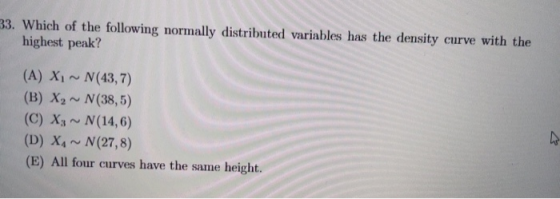33. Which of the following normally distributed variables has the density curve with the highest peak? (A) XI ~ N(43,7) (B) X