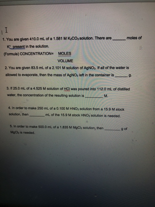 moles of 1. You are given 41 0.0 mL of a 1.581 M KC03 solution. There are K present in the solution. (Fomula) CONCENTRATION MOLES VOLUME 2. You are given 83.5 mL of a 2.101 M solution of AgNOs. If all of the water is allowed to evaporate, then the mass of AgNO3 left in the container is g. 3. If 25.0 ml of a 4.525 M solution of HCI was poured into 112.0 ml of distilled water, the concentration of the resulting solution isM 4. In order to make 250 mL of a 0.100 M HNOs solution from a 15.9 M stock solution, then, ml of the 15.9 M stock HNOs solution is needed. 5. In order to make 500.0 mL of a 1.835 M MgCla solution, then MgClh is needed. g of