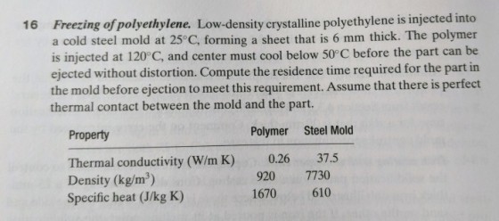 16 Freezing of polyethylene. Low-density crystalline polyethylene is injected into a cold steel mold at 25°C, forming a sheet that is 6 mm thick. The polymer is injected at 120°C, and center must cool below 50°C before the part can be ejected without distortion. Compute the residence time required for the part in the mold before ejection to meet this requirement. Assume that there is perfect thermal contact between the mold and the part. Property Polymer Steel Mold 37.5 Thermal conductivity (W/m K) Density (kg/m3) Specific heat (J/kg K) 0.26 920 7730 1670610