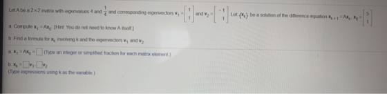 Let A be a 2x2 matrix with eigenvalues 4 and and corresponding eigenvectors V, = and v2 Let} be a solution of the difference