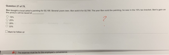 Question 27 of 75 was in the 15% tax bracket, Bens gain on Ben boughta local artists painting for S2 100 Several years later the picture will be taxed at en sold it for S2.700. The year Ben sold the painting. he o 15% 25% 28% 33% Mark for follow up expense must be for the employees