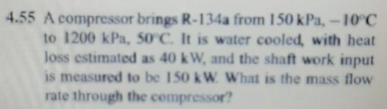 4.55 A compressor brings R-134a from 150 kPa. -10°C to 1200 kPa, 50°C. It is water cooled, with heat loss estimated as 40 kW,