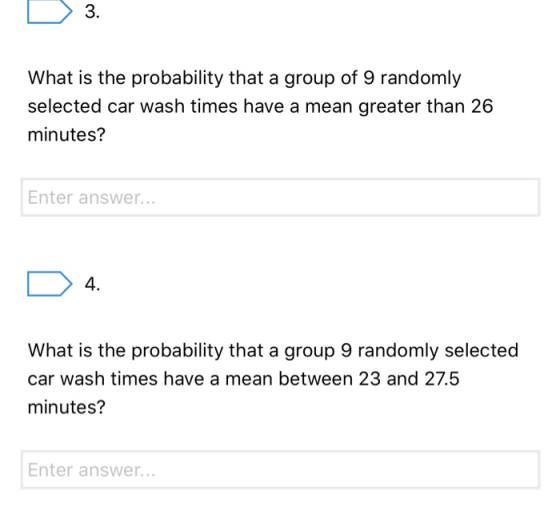 D 3. What is the probability that a group of 9 randomly selected car wash times have a mean greater than 26 minutes? Enter an