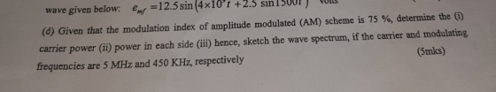wave given below: eny 12.5 sin (4x10 t +2.3 sın 13001) UIL (d) Given that the modulation index of amplitude modulated (AM) scheme is 75 %, determine the carrier power (ii) power in each side (ii) hence, sketch the wave spectrum, if the carrier and modulating frequencies are 5 MHz and 450 KHz, respectively (5mks)