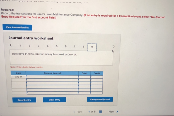 Required: Record the transactions for Jakes Lawn Maintenance Company. (If no entry is required for a transaction/event, select No Journal Entry Required in the first account field.) View transaction list Journal entry worksheet Luke pays $470 to Jake for money borrowed on July 14 Note: Enter debits before credits. Date General Journal Debit Credit July 31 Clear entry View general journal Record entry Prev1of5l Next