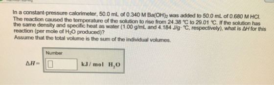 In a constant-pressure calorimeter, 50.0mL of 0.340 M Ba(OH)2 was added to 50.0 mL of 0.680 M HCı The reaction caused the temperature of the solution to the same density and specific heat as water (1.00 g/mL and 4.184 J g ℃ respectively), what is dH for this reaction (per mole of H20 produced)? Assume that the total volume is the sum of the individual volumes. Number kJ/ mol H,O