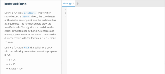 Instructions ircle.py+ 1 2 3 Define a function drawCircle . This function should expect a Turtle object, the coordinates of the circles center point, and the circles radius as arguments. The function should draw the specified circle. The algorithm should draw the circles circumference by turning 3 degrees and moving a given distance 120 times. Calculate the distance moved with the formula 2.0 x π x radius +120.0 Define a function main that will draw a circle with the following parameters when the program is run: ·X-25 ·Ys 75 Radius-100
