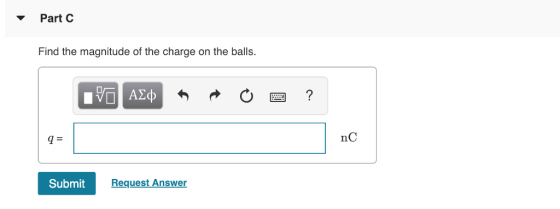 Part C Find the magnitude of the charge on the balls. nC Submit Request Answer