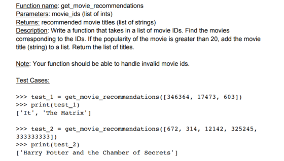 Function name: get_movie_recommendations Parameters: movie_ids (list of ints) Returns: recommended movie titles (list of strings) Description: Write a function that takes in a list of movie IDs. Find the movies corresponding to the IDs. If the popularity of the movie is greater than 20, add the movie title (string) to a list. Return the list of titles. Note: Your function should be able to handle invalid movie ids. Test Cases: >>> test-1 get movie-recommendations ([346364, 17473, 603]) >>print (test_1) [It, The Matrix] >>> test-2 = get movie-recommendations( [672, 314, 12142, 325245, 333333333]) >>print (test_2) [Harry Potter and the Chamber of Secrets