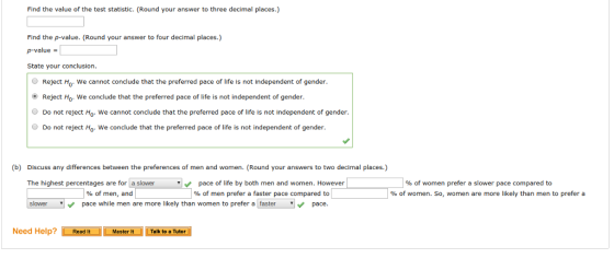 Find the value of the test statistic. (Round your answer to three decimal places.) Find the p-value. (Round your answer to four decimal places.) p-value State your conclusion. Reject Ho. We cannot conclude that the preferred pace of life is not independent of gender. Reject Ho. We conclude that the preferred pace of life is not independent of gender Do not reject Ho. We cannot conclude that the preferred pace of life is not independent of gender Do not reject Ho- We conclude that the preferred pace of lfeis not independent of gender (b) Discuss any differences between the preferences of men and women. (Round your answers to two decimal places.) | % of women prefer a slower pace compared to % of women. So, women are more likely than men to prefer a The highest percentages are for a slower pace of life by both men and women. However | % of men prefer a faster pace compared to slower % of men, and pace while men are more likely than women to prefer a [fastrpace Need Help?Read It Master It Talk to a Tutor